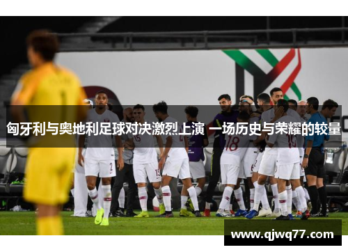 匈牙利与奥地利足球对决激烈上演 一场历史与荣耀的较量